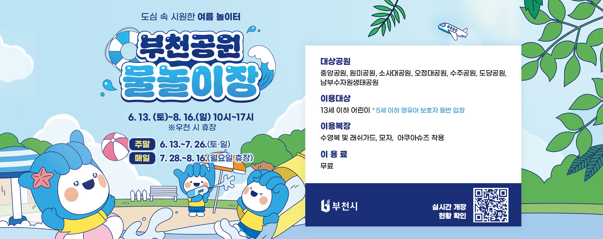 도심 속 시원한 여름 놀이터 부천공원 물놀이장 6. 13. (토)~8. 16.(일) 10시~17시 ※우천 시 휴장 주말: 6. 13.~7. 26.(토·일) 매일: 7. 28.~8. 16.(월요일 휴장) 대상공원: 중앙공원, 원미공원, 소사대공원, 오정대공원, 수주공원, 도당공원, 남부수자원생태공원 이용대상: 13세 이하 어린이 * 5세 이하 영유아 보호자 동반 입장 이용복장: 수영복 및 래쉬가드, 모자, 아쿠아슈즈 착용 이용료: 무료 배너 클릭 혹은 QR코드 촬영 시 실시간 개장 현황을 확인하실 수 있습니다.