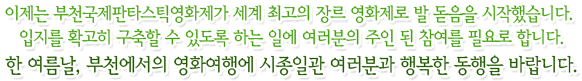 이제는 부천국제판타스틱영화제가 세계 최고의 장르 영화제로 발 돋음을 시작했습니다. 입지를 확고히 구축할 수 있도록 하는 일에 여러분의 주인 된 참여를 필요로 합니다.한 여름날, 부천에서의 영화여행에 시종일관 여러분과 행복한 동행을 바랍니다.