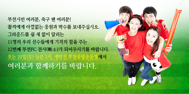 부천시민 여러분, 축구 팬 여러분!꼴찌에게 아낌없는 응원과 박수를 보내주십시오.그라운드를 쉴 새 없이 달리는 11명의 우리 선수들에게 기적의 힘을 주는 12번째 부천FC 전사(戰士)가 되어주시기를 바랍니다. 오는 21일(토) 늦은 2시, 개막전 부천종합운동장에서 여러분과 함께하기를 바랍니다.