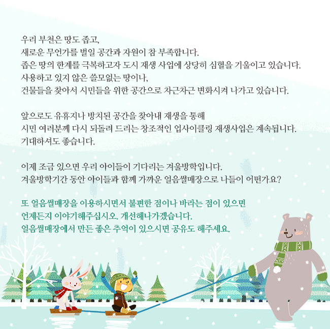 우리 부천은 땅도 좁고, 새로운 무언가를 벌일 공간과 자원이 참 부족합니다. 좁은 땅의 한계를 극복하고자 도시 재생 사업에 상당히 심혈을 기울이고 있습니다. 사용하고 있지 않은 쓸모없는 땅이나, 건물들을 찾아서 시민들을 위한 공간으로 차근차근 변화시켜 나가고 있습니다.
 
		앞으로도 유휴지나 방치된 공간을 찾아내 재생을 통해 시민 여러분께 다시 되돌려 드리는 창조적인 업사이클링 재생사업은 계속됩니다. 기대하셔도 좋습니다.
 
		이제 조금 있으면 우리 아이들이 기다리는 겨울방학입니다. 겨울방학기간 동안 아이들과 함께 가까운 얼음썰매장으로 나들이 어떤가요?
 
		또 얼음썰매장을 이용하시면서 불편한 점이나 바라는 점이 있으면 언제든지 이야기해주십시오. 개선해나가겠습니다. 얼음썰매장에서 만든 좋은 추억이 있으시면 공유도 해주세요.