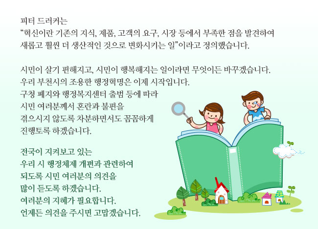 피터 드러커는 “혁신이란 기존의 지식, 제품, 고객의 요구, 시장 등에서 부족한 점을 발견하여 새롭고 훨씬 더 생산적인 것으로 변화시키는 일”이라고 정의했습니다. 

		시민이 살기 편해지고, 시민이 행복해지는 일이라면 무엇이든 바꾸겠습니다. 
		우리 부천시의 조용한 행정혁명은 이제 시작입니다. 구청 폐지와 행정복지센터 출범 등에 따라 시민 여러분께서 혼란과 불편을 겪으시지 않도록 차분하면서도 꼼꼼하게 진행토록 하겠습니다.

		전국이 지켜보고 있는 우리 시 행정체제 개편과 관련하여 되도록 시민 여러분의 의견을 많이 듣도록 하겠습니다. 여러분의 지혜가 필요합니다. 언제든 의견을 주시면 고맙겠습니다.  

		