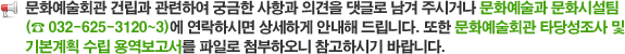 문화예술회관 건립과 관련하여 궁금한 사항과 의견을 댓글로 남겨 주시거나 문화예술과 문화시설팀(☎ 032-625-3120~3)에 연락하시면 상세하게 안내해 드립니다. 또한 문화예술회관 타당성조사 및 기본계획 수립 용역보고서를 파일로 첨부하오니 참고하시기 바랍니다. 