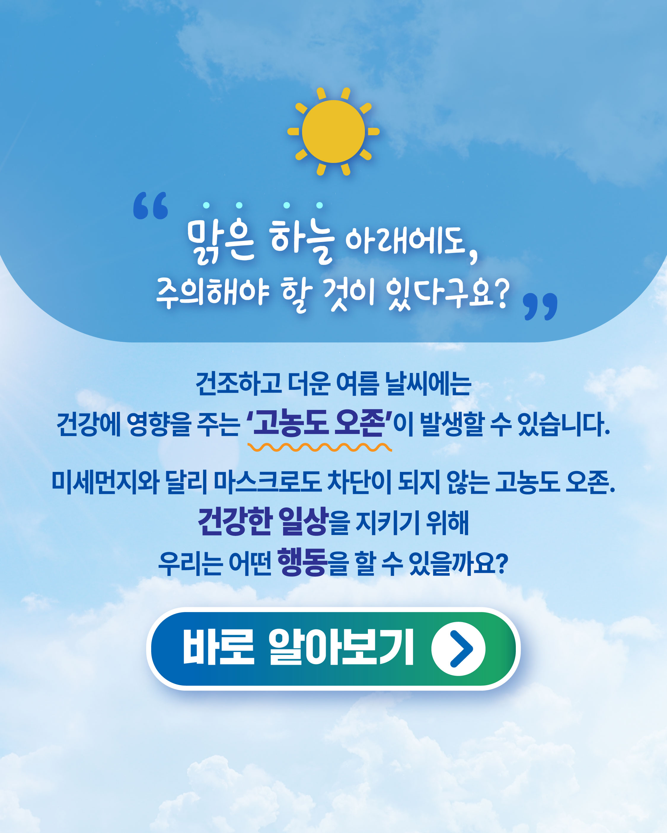 맑은 하늘 아래에도, 주의해야 할 것이 있다구요? 건조하고 더운 여름 날씨에는 건강에 영향을 주는 '고농도 오존'이 발생할 수 있습니다. 미세먼지와 달리 마스크로도 차단이 되지 않는 고농도 오존. 건강한 일상을 지키기 위해 우리는 어떤 행동을 할 수 있을까요? 바로 알아보기>
