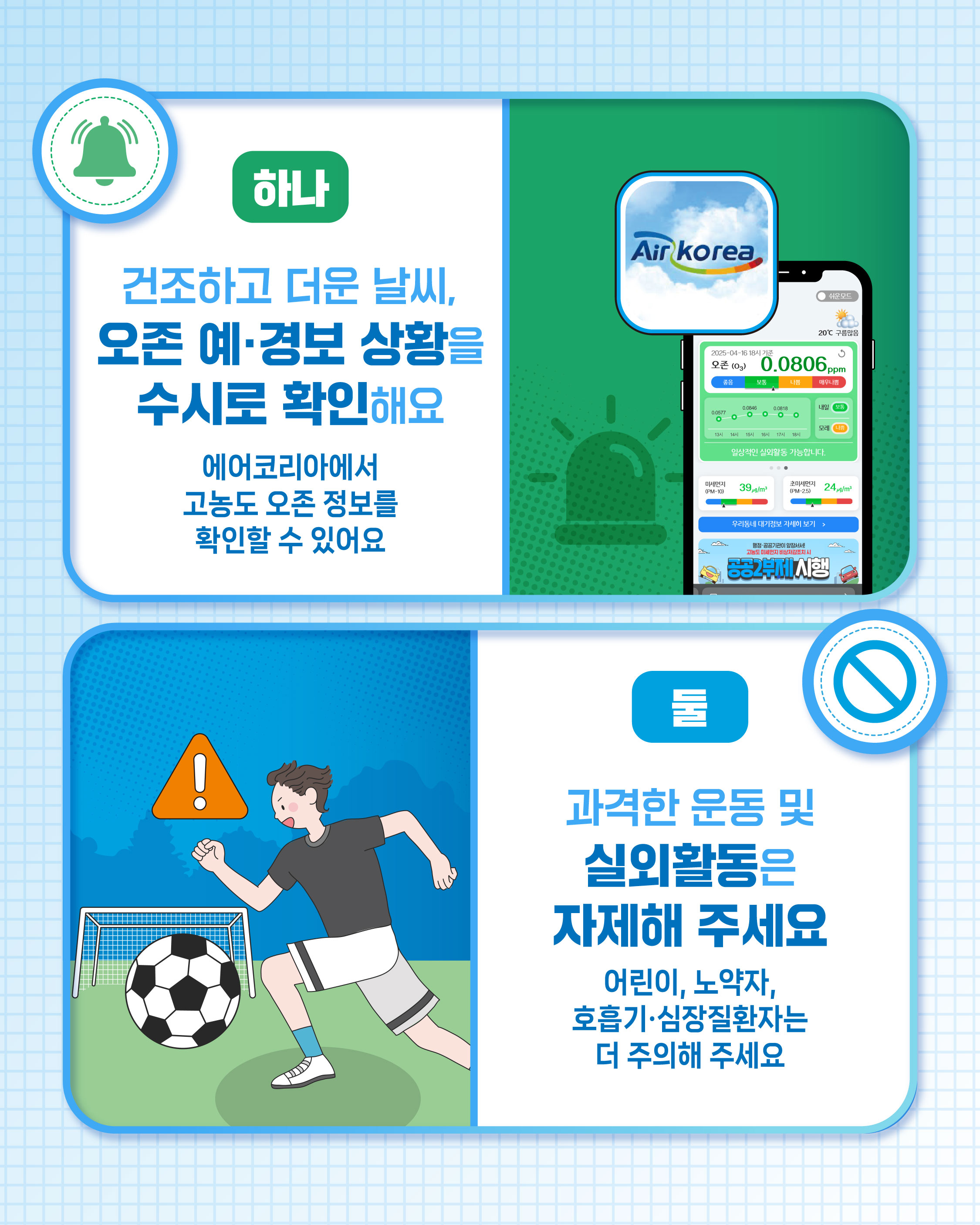 하나 건조하고 더운 날씨,오존 예·경보 상황을 수시로 확인해요 에어코리아에서 고농도 오존 정보를 확인할 수 있어요. / 둘 과격한 운동 및 실외활동은 자제해 주세요 어린이, 노약자, 호흡기·심장질환자는 더 주의해 주세요