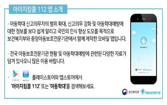 아이지킴콜 112앱 소개 아동학대 신고의무자의 범위 확대, 신고의무 강화 및 아동학대예방에 대한 정보를 보다 쉽게 알리고 국민의 인식 향상 도모를 목적으로 보건복지부와 중앙아동보호전문기관에서 함께 제작한 모바일 앱입니다.전국 아동보호전문기관 현황 및 아동학대예방에 관련된 다양한 자료가 담겨 있사오니 많은 이용 바랍니다.플레이스토어와 앱스토어에서 아이지킴콜 112또는 아동학대를 검색해보세요.