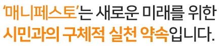 매니페스토는 새로운 미래를 위한 시민과의 구체적 실천 약속입니다.