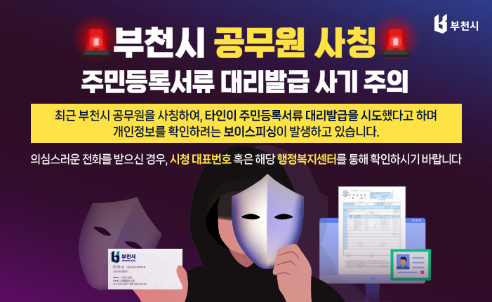 부천시 공무원 사칭 주민등록서류 대리발급 사기 주의 최근 부천시 공무원을 사칭하여, 타인이 주민등록서류 대리발급을 시도했다고 하며 개인정보를 확인하려는 보이스피싱이 발생하고 있습니다. 의심스러운 전화를 받으신 경우, 시청 대표번호 혹은 해당 행정복지센터를 통해 확인하시기 바랍니다