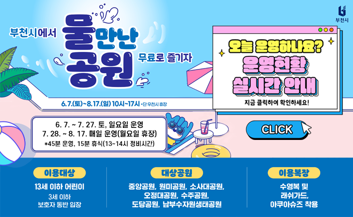 <부천시에서 물만난 공원 무료로 즐기자> ○ 운영기간: 2025. 6. 7.(토) ~ 8. 17.(일) 10시~17시(단, 우천시 휴장) - 6. 7. ~ 7. 27. 토, 일요일 운영 - 7. 28. ~ 8. 17. 매일 운영(월요일 휴장) *45분 운영, 15분 휴식(13~14시 정비시간) ○ 이용대상: 13세 이하 어린이(3세 이하 보호자 동반 입장) ○ 대상공원: 중앙공원, 원미공원, 소사대공원, 오정대공원, 수주공원, 도당공원, 남부수자원생태공원 ○ 이용복장: 수영복 및 래쉬가드, 아큐아슈즈 착용 ○ 오늘 운영하나요? 운영 현황 실시간 안내 지금 클릭하여 확인하세요! click 