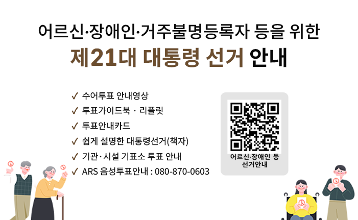 어르신 · 장애인  · 거주불명등록자 등을 위한 제 21대 대통령선거 안내

○ 수어투표 안내영상

○ 투표가이드북 · 리플릿

○ 투표안내카드

○ 쉽게 설명한 대통령선거(책자)

○ 기관·시설 기표소 투표 안내

○ ARS 음성투표안내 : 080-870-0603
