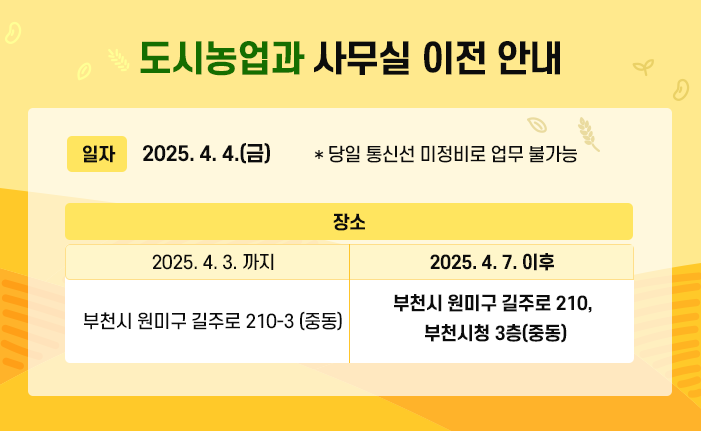  도시농업과 사무실 이전 안내 ○ 일자 : 2025. 4. 4.(금) * 당일 통신선 미정비로 업무 불가 ○ 장소 2025. 4. 3. 까지 부천시 원미구 길주로 210-3 (중동) 2025. 4. 7. 이후 부천시 원미구 길주로 210, 부천시청 3층(중동) 