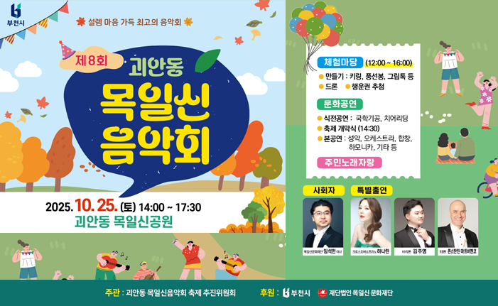 설렘 마음 가득 최고의 음악회 제8회 괴안동 목일신 음악회 2025.10.25. (E) 14:00 ~ 17:30 괴안동 목일신공원 체험마당 (12:00~16:00) ● 만들기: 키링, 풍선봉, 그립톡 등 ●드론 행운권 추첨 문화공연 ●식전공연 : 국학기공, 치어리딩 ● 축제 개막식 (14:30) ●본공연: 성악, 오케스트라, 합창, 하모니카, 기타등 주민노래자랑 사회자 특별출연 크로스오버하나 김주영 som 콘스탄틴 마트비엔코 주관: 괴안동 목일신음악회 축제 추진위원회 후원: 부천시 재단법인목일신문화재단