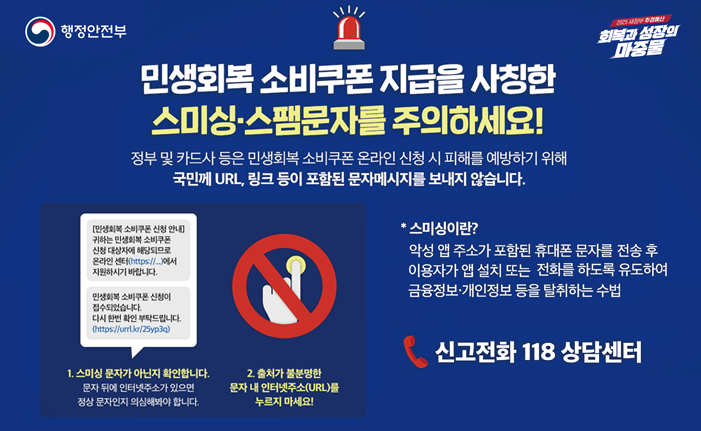 민생회복 소비쿠폰 스미싱.스팸문자를 주의 하세요
정부 및 카드사 등은 민생회복 소비쿠폰 온라인 신청 시 피해를 예방하기 위해
국민께 URL, 링크 등이 포함된 문자메시지를 보내지 않습니다.