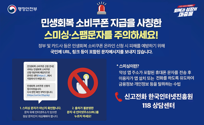 민생회복 소비쿠폰 스미싱.스팸문자를 주의 하세요 정부 및 카드사 등은 민생회복 소비쿠폰 온라인 신청 시 피해를 예방하기 위해 국민께 URL, 링크 등이 포함된 문자메시지를 보내지 않습니다.