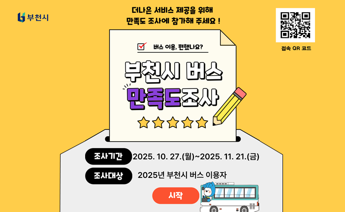 더나은 서비스 제공을 위 만족도 조사에 참가해주세요! 버스 이용, 편했나요? 부천시 버스 만족도조사 조사기간 2025. 10. 27.(월)~2025. 11. 21.(금) 조사대상 2025년 부천시 버스 이용자 시작 접속 QR 코드