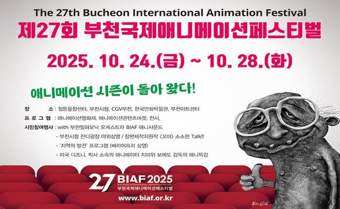 The 27th Bucheon International Animation Festival 제27회 부천국제애니메이션페스티벌 2025. 10. 24.(금) ~ 10. 28.(화) 애니메이션 시즌이 돌아왔다! 소 : 웹툰융합센터 부천시청, CGV부천 한국만화박물관, 부천아트센터 프로그램: 애니메이션영화제 애니메이션콘텐츠마켓, 전시, 시민참여행사 with 부천필하모닉 오케스트라 BIAF 애니사운드 ·부천시청 잔디광장 야외상영/장편제작지원작 <꼬마> 소소한 Talk!! '지역의 발견' 프로그램(배리어프리 상영) 미국 디즈니 픽사 소속의 애니메이터 지피워보에도 감독의 애니특강 27 BIAF2025 부천국제애니메이션페스티벌 www.biaf.or.kr