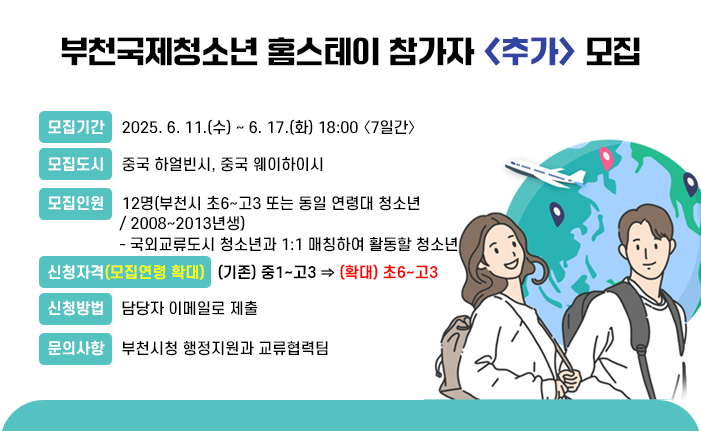부천국제청소년 홈스테이 참가자 <추가> 모집 ○모집기간 : 2025. 6. 11.(수) ~ 6. 17.(화) 18:00 〈7일간〉 ○모집도시 : 중국 하얼빈시, 중국 웨이하이시 ○모집인원 : 12명(부천시 초6~고3 또는 동일 연령대 청소년 / 2008~2013년생) - 국외교류도시 청소년과 1:1 매칭하여 활동할 청소년 ※ 신청자격(모집연령 확대) : (기존) 중1~고3 ⇒ (확대) 초6~고3 ○신청방법 : 담당자 이메일로 제출 ○문의사항 : 부천시청 행정지원과 교류협력팀