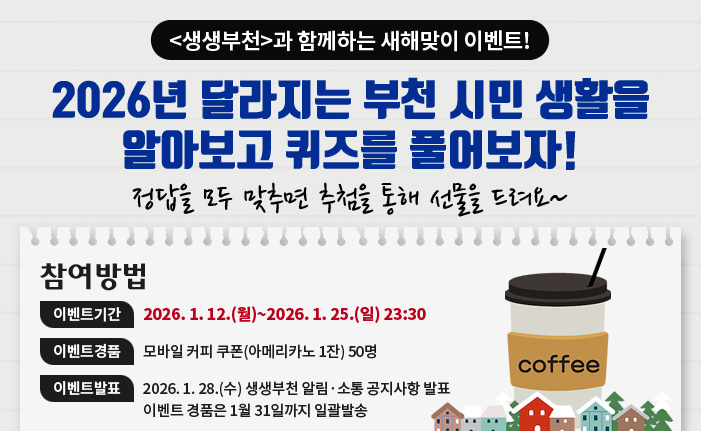 생생부천과 함께하는 새해맞이 이벤트! 2026년 달라지는 부천 시민 생활을 알아보고 퀴즈를 풀어보자! 정답을 모두 맞추면 추첨을 통해 선물을 드려요~ 참여방법 이벤트기간 : 2026. 1. 12.(월)~2026. 1. 25.(일) 23:30 이벤트경품 : 모바일 커피 쿠폰(아메리카노 1잔) 50명 이벤트발표 : 2026. 1. 28.(수) 생생부천 알림·소통 공지사항 발표 이벤트 경품은 1월 31일까지 일괄발송