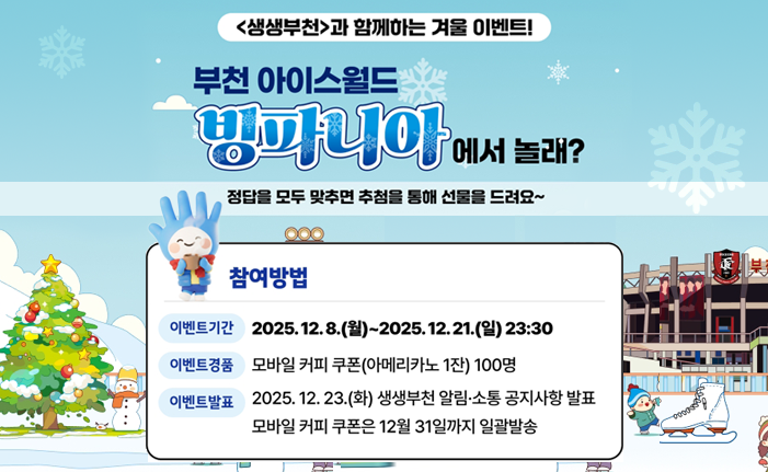<생생부천>과 함께하는 겨울 이벤트! 부천 아이스월드 ‘빙파니아’에서 놀래? 정답을 모두 맞추면 추첨을 통해 선물을 드려요~ ※ 참여방법 ㆍ이벤트기간 : 2025. 12. 8.(월)~2025. 12. 21.(일) 23:30 ㆍ이벤트경품 : 모바일 커피 쿠폰(아메리카노 1잔) 100명 ㆍ이벤트발표 : 2025. 12. 23.(화) 생생부천 알림·소통 공지사항 발표 모바일 커피 쿠폰은 12월 31일까지 일괄발송 
