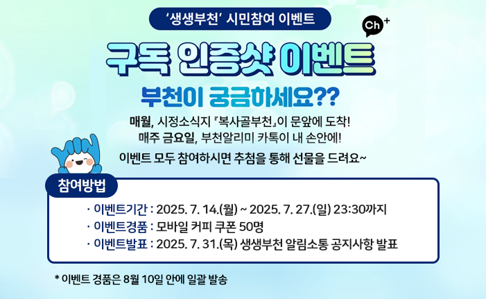 ‘생생부천’ 시민참여 이벤트

부천이 궁금하세요??
매월, 시정소식지 『복사골부천』이 문앞에 도착!
매주 금요일, 부천알리미 카톡이 내 손안에!
이벤트 모두 참여하시면 추첨을 통해 선물을 드려요~

※ 참여방법
ㆍ이벤트기간 : 2025. 7. 14.(월) ~ 2025. 7. 27.(일) 23:30까지
ㆍ이벤트경품 : 모바일 커피 쿠폰 50명
ㆍ이벤트발표 : 2025. 7. 31.(목) 생생부천 알림소통 공지사항 발표

이벤트 경품은 8월 10일 안에 일괄 발송