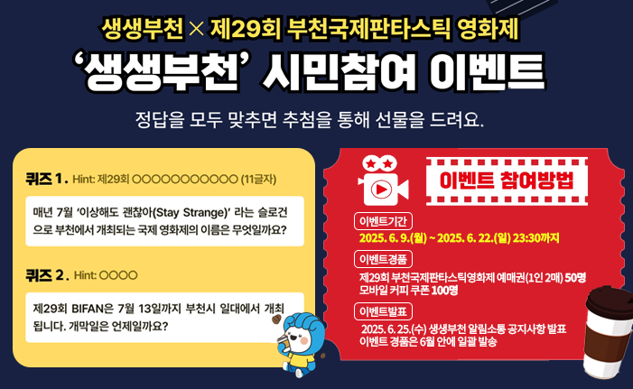 ‘생생부천’ 시민참여 이벤트 생생부천 X 제29회 부천국제판타스틱영화제 정답을 모두 맞추면 추첨을 통해 선물을 드려요~ 퀴즈① 매년 7월 ‘이상해도 괜찮아(Stay Strange)’라는 슬로건으로 부천에서 개최되는 국제 영화제의 이름은 무엇일까요? 퀴즈② 제29회 BIFAN은 7월 13일까지 부천시 일대에서 개최됩니다. 개막일은 언제일까요? ※ 참여방법 ㆍ이벤트기간 : 2025. 6. 9.(월) ~ 2025. 6. 22.(일) 23:30까지 ㆍ이벤트경품 : 제29회 부천국제판타스틱영화제 예매권(1인 2매) 50명 모바일 커피 쿠폰 100명 ㆍ이벤트발표 : 2025. 6. 25.(수) 생생부천 알림소통 공지사항 발표 이벤트 경품은 6월 안에 일괄 발송 