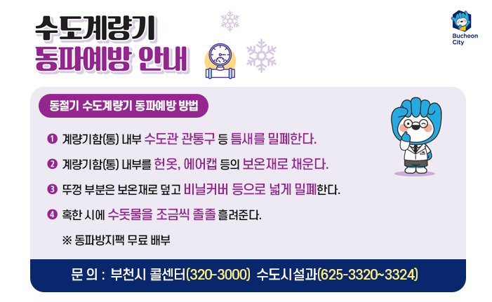 동절기 수도계량기 동파예방 방법 ○ 계량기함(통) 내부 수도관 관통구 등 틈새를 밀폐한다. ○ 계량기함(통) 내부를 헌옷, 에어캡 등의 보온재로 채운다. ○ 뚜껑 부분은 보온재로 덮고 비닐커바 등으로 넓게 밀폐한다. ○ 혹한 시에 수돗물을 조금씩 졸졸 흘려준다. ※ 동파방지팩 무료 배부 - 문 의 : 부천시 콜센터(320-3000) 수도시설과(625-3320~3324)