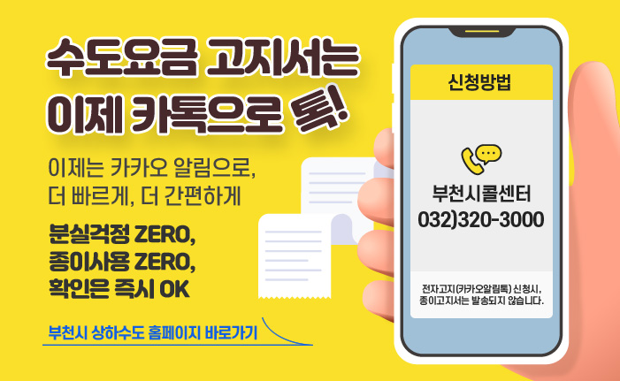 수도요금 고지서는 이제 카톡으로 톡! 이제는 카카오 알림으로, 더 빠르게, 더 간편하게 분실걱정 ZERO, 종이사용 ZERO, 확인은 즉시 OK 신청방법 부천시콜센터 ☎ 032)320-3000 전자고지(카카오알림톡) 신청시, 종이고지서는 발송되지 않습니다. 부천시 상하수도 홈페이지 바로가기