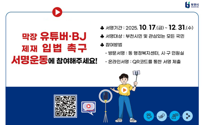 막장 유튜버・BJ 제재 입법 촉구 서명운동에 참여해주세요! * 서명기간: 2025. 10. 17.(금) ~ 12. 31.(수) •서명대상 : 부천시민 및 관심있는 모든 국민 •참여방법 - 방문서명 : 동 행정복지센터, 시·구 민원실 -온라인서명 : QR코드를 통한 서명 제출 부천시