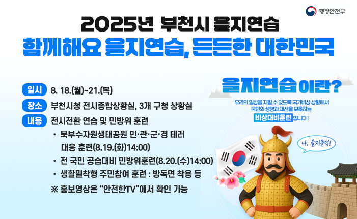 ○ 2025년 부천시 을지연습 [함께해요 을지연습, 든든한 대한민국]

- (일시) 8. 18.(월)~21.(목)

- (장소) 부천시청 전시종합상황실, 3개 구청 상황실

- (내용) 전시전환 연습 및 민방위 훈련

• 북부수자원생태공원 민·관·군·경 테러 대응 훈련(8.19.(화)14:00)

• 전 국민 공습대비 민방위훈련(8.20.(수)14:00)

• 생활밀착형 주민참여 훈련 : 방독면 착용 등

※ 홍보영상은 “안전한TV”에서 확인 가능