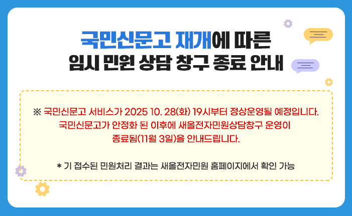 국민신문고 재개에 따른 임시민원 상담 창구 종료 안내 *국민신문고 서비스가 2025 10. 28(화) 19시부터 정상운영될 예정입니다. 국민신문고가 안정화 된 이후에 새올전자민원상담창구 운영이 종료됨(11월 3일)을 안내드립니다. *기 접수된 민원처리 결과는 새올전자민원 홈페이지에서 확인가능