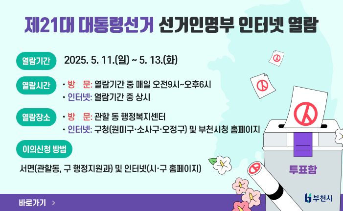 제21대 대통령선거 선거인명부 인터넷 열람
○ 열람기간 : 2025. 5. 11.(일) ~ 5. 13.(화)
○ 열람시간 
-방  문: 열람기간 중 매일 오전9시~오후6시
-인터넷: 열람기간 중 상시
○ 열람장소
-방  문: 관할 동 행정복지센터
-인터넷: 구청(원미구·소사구·오정구) 및 부천시청 홈페이지
○ 이의신청 방법 : 서면(관할동, 구 행정지원과) 및 인터넷(시·구 홈페이지)
바로가기