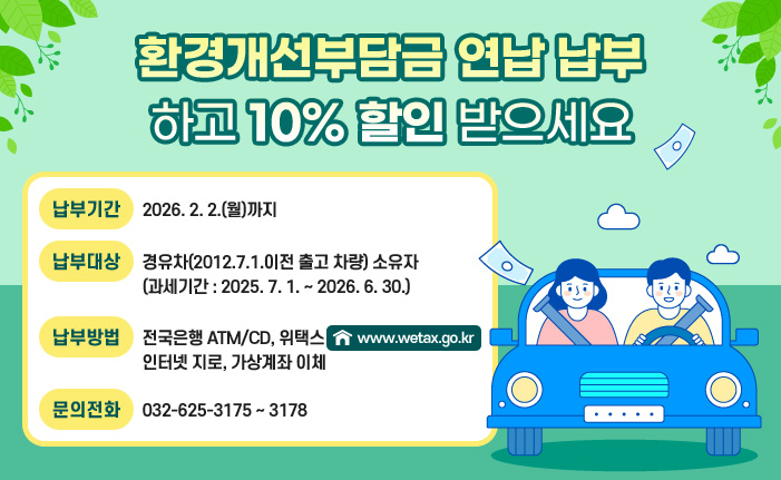 환경개선부담금 연납 납부하고 10% 할인 받으세요 납부기간 : 2026. 2. 2.(월)까지 납부대상 : 경유차(2012.7.1.이전 출고 차량) 소유자 (과세기간 : 2025. 7. 1. ~ 2026. 6. 30.) 납부방법 : 전국은행 ATM/CD, 위택스(www.wetax.go.kr), 인터넷 지로, 가상계좌 이체 문의전화 : 032-625-3175 ~ 3178
