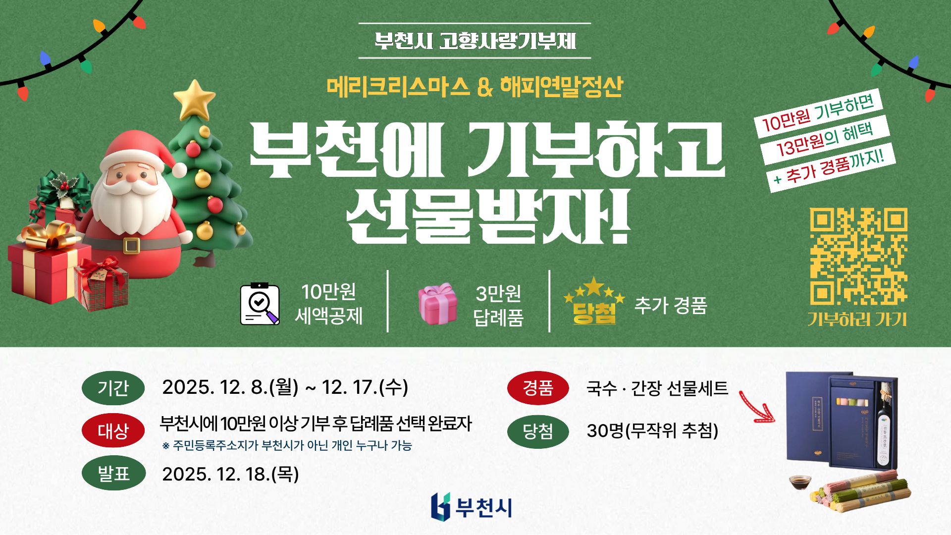 메리크리스마스 & 해피연말정산 부천에 기부하고 선물받자! 10만원 기부하면 13만원의 혜택 + 추가 경품까지! 10만원 세액공제 3만원 답례품 추가 경품 기부하러 가기 기간 2025. 12. 8.(월) ~ 12. 17.(수) 대상 부천시에 10만원 이상 기부 후 답례품 선택 완료자 * 주민등록주소지가 부천시가 아닌 개인 누구나 가능 발표 2025. 12. 18.(목) 경품 국수·간장 선물세트 당첨 30명(무작위 추첨) 부천시 