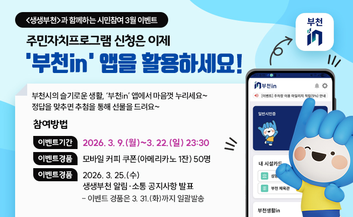 <생생부천>과 함께하는 시민참여 3월 이벤트 주민자치프로그램 신청은 이제 '부천in' 앱을 활용하세요! 부천시의 슬기로운 생활, ‘부천in’ 앱에서 마음껏 누리세요~ 정답을 맞추면 추첨을 통해 선물을 드려요~ 참여방법 이벤트기간 : 2026. 3. 9.(월)~3. 22.(일) 23:30 이벤트경품 : 모바일 커피 쿠폰(아메리카노 1잔) 50명 이벤트발표 : 2026. 3. 25.(수) 생생부천 알림·소통 공지사항 발표 이벤트 경품은 3. 31.(화)까지 일괄발송