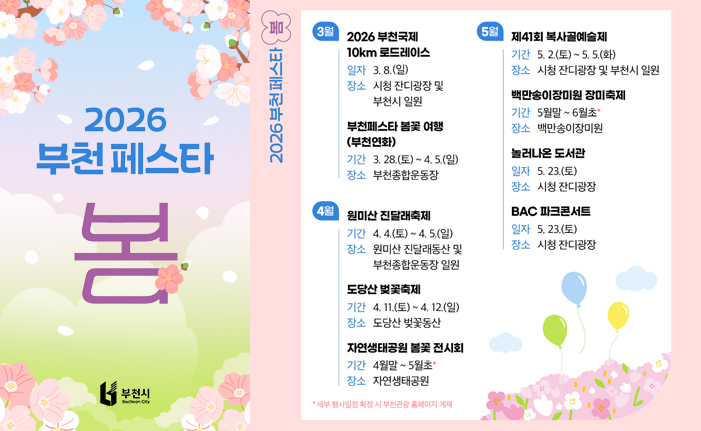 2026 부천페스타 봄 3월 2026 부천국제 10km 로드레이스 일자 3.8.(일) 장소 시청 잔디광장 및 부천시 일원 부천페스타 봄꽃여행 (부천연화) 기간 3. 28.(토) ~ 4. 5.(일) 장소 부천종합운동장 4월 원미산 진달래축제 기간 4. 4.(토) ~ 4. 5.(일) 장소 원미산 진달래동산 및 부천종합운동장 일원 도당산 벚꽃축제 기간 4.11.(토) ~ 4. 12.(일) 장소 도당산 벚꽃동산 자연생태공원 봄꽃 전시회 기간 4월말~5월초* 장소 자연생태공원 * 세부 행사일정 확정 시 부천관광 홈페이지 게재 5월 제41회 복사골예술제 기간 5. 2.(토) ~ 5.5.(화) 장소 시청 잔디광장 및 부천시 일원 백만송이장미원 장미축제 기간 5월말~6월초 장소 백만송이장미원 놀러나온 도서관 일자 5. 23.(토) 장소 시청 잔디광장 BAC 파크콘서트 일자 5. 23.(토) 장소 시청 잔디광장 Bucheon City