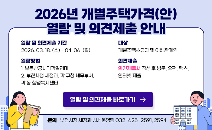2026년 개별주택가격(안) 열람 및 의견제출 안내 열람 및 의견제출 기간: 2026. 03. 18. (수) ~ 04. 06. (월) 대상: 개별주택소유자 및 이해관계인 열람방법: 1. 부동산공시가격알리미 2. 부천시청 세정과, 각 구청 세무부서, 각 동 행정복지센터 의견제출: 의견제출서 작성 후 방문, 우편, 팩스, 인터넷 제출 열람 및 의견제출 바로가기 문의: 부천시청 세정과 시세운영팀 032-625-2591, 2594 