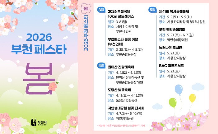 2026 부천페스타 봄 3월 2026 부천국제 10km 로드레이스 일자 3.8.(일) 장소 시청 잔디광장 및 부천시 일원 부천페스타 봄꽃여행 (부천연화) 기간 3. 28.(토) ~ 4. 5.(일) 장소 부천종합운동장 4월 원미산 진달래축제 기간 4. 4.(토) ~ 4. 5.(일) 장소 원미산 진달래동산 및 부천종합운동장 일원 도당산 벚꽃축제 기간 4.11.(토) ~ 4. 12.(일) 장소 도당산 벚꽃동산 자연생태공원 봄꽃 전시회 기간 4. 7.(화) ~ 5. 10.(일) 장소 자연생태공원 * 세부 행사일정 확정 시 부천관광 홈페이지 게재 5월 제41회 복사골예술제 기간 5. 2.(토) ~ 5.5.(화) 장소 시청 잔디광장 및 부천시 일원 백만송이장미원 장미축제 기간 5. 23.(토) ~6. 7.(일) 장소 백만송이장미원 놀러나온 도서관 일자 5. 23.(토) 장소 시청 잔디광장 BAC 파크콘서트 일자 5. 23.(토) 장소 시청 잔디광장 Bucheon City