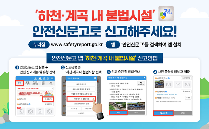'하천·계곡 내 불법시설' 안전신문고로 신고해주세요!
누리집: www.safetyreport.go.kr 
앱: '안전신문고'를 검색하여 앱 설치

안전신문고 앱 '하천·계곡 내 불법시설' 신고방법
1. 안전신문고 앱 실행 → 안전 신고 메뉴 및 유형 선택
2. 신고유형 중 ‘하천·계곡 내 불법시설’ 선택
3. 신고 요건 및 방법 안내 
4. 사진·동영상 첨부 후 제출
