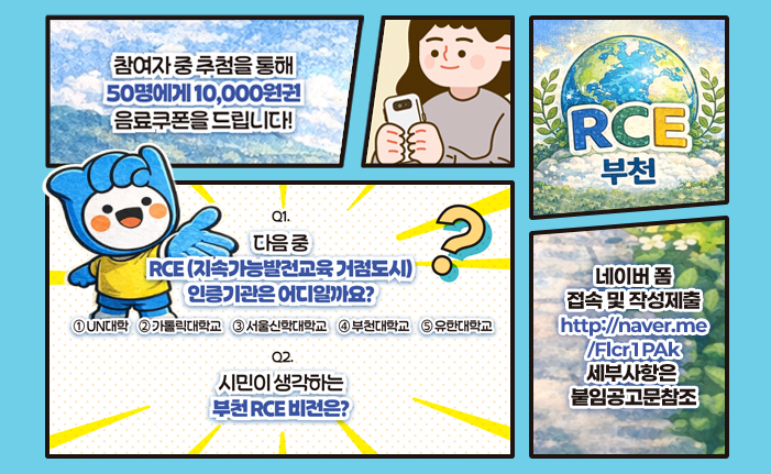 참여자 중 추첨을 통해 50명에게 10,000원 음료쿠폰을 드립니다!
Q1. 다음중 RCE (지속가능발전교육거점도시)인증기관은 어디일까요?
①UN대학 ②카톨릭대학교 ③서울신학대학교 ④부천대학교 ⑤유한대학교

Q2. 시민이 생각하는 부천RCE 비전은? 

네이버폼접속및작성제출 https://naver.me/FIcr1PAk 세부사항은 붙임 공고문 참고

QR코드 접속 시 네이버폼 ulr로 이동합니다. 