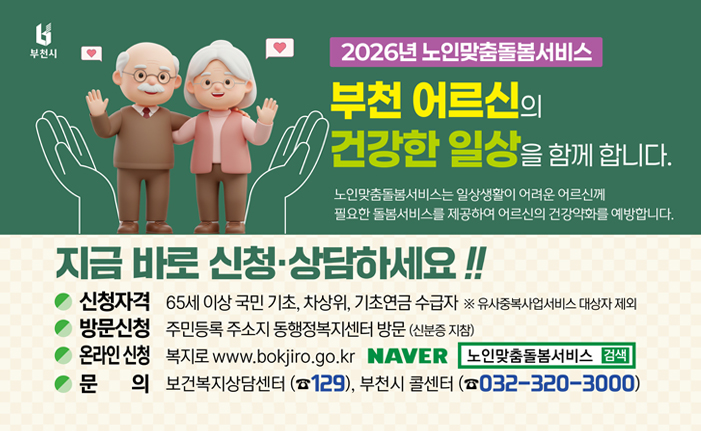 2026년 노인맞춤돌봄서비스 부천 어르신의 건강한 일상을 함께 합니다. 노인맞춤돌볼서비스는 일상생활이 어려운 어르신께 필요한 돌봄서비스를 제공하여 어르신의 건강약화를 예방합니다. 지금 바로 신청·상담하세요!! 신청자격: 65세 이상 국민 기초, 차상위, 기초연금 수급자 ※ 유사중복사업서비스 대상자 제외 방문신청: 주민등록 주소지 동행정복지센터 방문 (신분증 지참) 온라인 신청: 복지로 www.bokjiro.go.kr, 네이버 노인맞춤돌볼서비스 검색 문의: 보건복지상담센터 (☎129), 부천시 콜센터(☎032-320-3000)