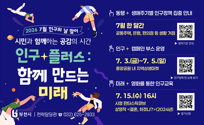 2026 7월 인구의 날 맞이 시민과 함께하는 공감의 시간 인구 플러스: 함께 만드는 미래 1. 동행, 생애주기별 인구정책 집중 안내 7월 한달간 공동주택, 은행, 편의점 등 생활 거점 QR코드 스캔시 참여기관 안내 url로 이동합니다. 2. 인구, 캠페인 부스 운영 7. 3.(금) ~ 7. 5.(일) 중앙공원 내 지역상생맠세 QR코드 스캔시 인구정책 한 눈에 보기 url로 이동합니다. 3. 미래, 영화를 통한 인구교육 7. 15.(수) 16시 시청 판타스틱큐브 상영작 <결혼, 하겠나?> (2024년) QR코드 스캔시 참가신청 url로 이동합니다. 전략담당관 032) 625-2933 배너 클릭 시 새소식의 행사 안내 게시물로 이동합니다. 