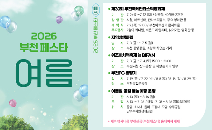 2026 부천페스타 여름 제30회 부천국제판타스틱영화제 기간: 7. 2.(목)~7. 12.(일) / 상영작: 40개국 275편 상영관: 시청, 아트센터, 판타스틱큐브, 주요 영화관 등 개막식: 7.2.(목) 19:00 / 부천아트센터 콘서트홀 주요행사: 7월의 카니발, 비욘드 리얼리티, 찾아가는 영화관 등 지역상생마켓 일시: 7. 3.(금) ~ 7. 5.(일) 장소: 부천 중앙공원, 소향로 차없는 거리 위조이치맥축제 in BIFAN 기간: 7. 3.(금)~7. 4.(토) 15:00 ~ 21:00 장소: 부천시청 잔디광장 및 차없는거리 일부 부천FC 홈경기 일시: 7. 19.(금) / 7. 22.(수) / 8. 8.(토) / 8. 16.(일) / 8. 29.(토) 장소: 부천종합운동장 여름철 공원 물놀이장 운영 기간: 6. 13.(토) ~ 8. 16.(일) 주말: 6. 13. ~ 7. 26. / 매일 : 7. 28 ~ 8. 16 (월요일 휴장) 위치: 중앙·소사대·원미·오정대·도당·수주공원·남부수자원생태공원 * 세부 행사내용 부천관광(부천페스타) 홈페이지 게제