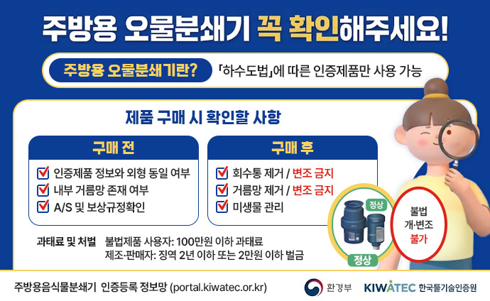 주방용 오물분쇄기 꼭 확인해주세요! 주방용 오물분쇄기란? 「하수도법」에 따른 인증제품만 사용 가능 제품 구매 시 확인할 사항 구매 전 1. 인증제품 정보와 외형 동일 여부 2. 내부 거름망 존재 여부 3. A/S 및 보상규정확인 구매 후 1. 회수통 제거 / 변조 금지 2. 거름망 제거 / 변조 금지 3. 미생물 관리 과태료 및 처벌 불법제품 사용자: 100만원 이하 과태료 제조·판매자: 징역 2년 이하 또는 2만원 이하 벌금