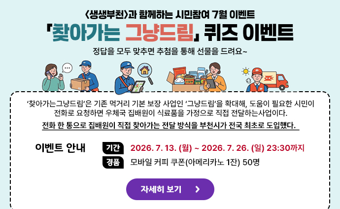 생생부천 시민참여 7월 이벤트 <생생부천>과 함께하는 시민참여 7월 이벤트 「찾아가는 그냥드림」 퀴즈 이벤트 정답을 모두 맞추면 추첨을 통해 선물을 드려요~ ‘찾아가는그냥드림’은 기존 먹거리 기본 보장 사업인 ‘그냥드림’을 확대해, 도움이 필요한 시민이 전화로 요청하면 우체국 집배원이 식료품을 가정으로 직접 전달하는사업이다. 전화 한 통으로 집배원이 직접 찾아가는 전달 방식을 부천시가 전국 최초로 도입했다. 이벤트 안내 기간: 2026. 7. 13. (월) ~ 2026. 7. 26. (일) 23:30까지 경품: 모바일 커피 쿠폰(아메리카노 1잔) 50명 자세히 보기 배너 클릭 시 생생부천의 이벤트 안내 url로 이동합니다.