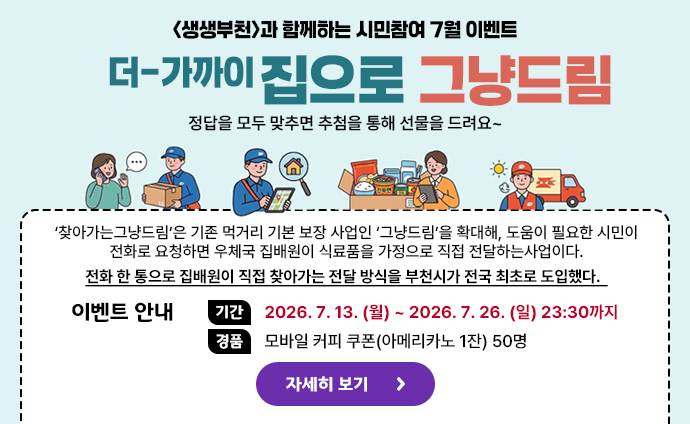 생생부천 시민참여 7월 이벤트 <생생부천>과 함께하는 시민참여 7월 이벤트 더-가까이 집으로 그냥드림 정답을 모두 맞추면 추첨을 통해 선물을 드려요~ ‘찾아가는그냥드림’은 기존 먹거리 기본 보장 사업인 ‘그냥드림’을 확대해, 도움이 필요한 시민이 전화로 요청하면 우체국 집배원이 식료품을 가정으로 직접 전달하는사업이다. 전화 한 통으로 집배원이 직접 찾아가는 전달 방식을 부천시가 전국 최초로 도입했다. 이벤트 안내 기간: 2026. 7. 13. (월) ~ 2026. 7. 26. (일) 23:30까지 경품: 모바일 커피 쿠폰(아메리카노 1잔) 50명 자세히 보기 배너 클릭 시 생생부천의 이벤트 안내 url로 이동합니다.