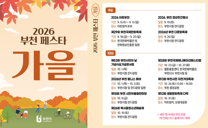 2026 부천 페스타 가을 9월 2026 아트부천 기간: 9.9.(수) ~ 9. 13.(일) 장소: 아트벙커 B39 제29회 부천국제만화축제 기간: 9. 18.(금) ~ 9. 20.(일) 장소: 한국만화박물관 및 만화영상진흥원 일원 2026. 부천 청년주간행사 일정: 9. 19.(토) 장소: 부천시청 잔디광장 2026년 부천다문화축제 일정: 9. 20.(일) 장소: 부천시청 잔디광장 10월 제53회 부천시민의 날 기념식&기념콘서트 일정: 10. 1.(목) 장소: 부천시청 잔디광장 2026년 부천 웰니스 페어 기간: 10. 1.(목) ~ 10. 3.(토) 장소: 부천시청 및 잔디광장 일원 제18회 부천시민어울림한마당 일정: 10.9.(금) 장소: 부천시청 잔디광장 제26회 복사골청소년예술제 일정: 10. 10.(토) 장소: 부천시청 잔디광장 제28회 부천국제애니메이션페스티벌 기간: 10. 23.(금) ~ 10. 27.(화) 장소: 웹툰융합센터, 한국만화박물관, 부천CGV, 부천시청 등 제13회 부천시민 자전거대축제 기간: 10. 24.(토) 13:00~16:00 장소: 부천중앙공원 제12회 생활문화축제 다락 일정: 10. 31.(토) 장소: 아트벙커, 오정대공원 세부내용 부천관광(부천페스타) 홈페이지 게재 