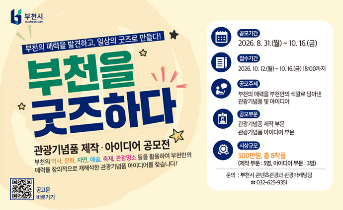 부천의 매력을 발견하고, 일상의 굿즈로 만들다! 부천을 굿즈하다 관광기념품 제작 · 아이디어 공모전 부천의 역사, 문화, 자연, 예술, 축제, 관광명소 등을 활용하여 부천만의 매력을 창의적으로 재해석한 관광기념품 아이디어를 찾습니다! 공모기간: 2026. 8.31.()~ 10. 16.() 접수기간: 2026. 10. 12.(월) ~ 10. 16.(금) 18:00까지 공모주제: 부천의 매력을 부천만의 색깔로 담아낸 관광기념품 및 아이디어 공모부문: 관광기념품 제작 부문, 관광기념품 아이디어 부문 시상규모: 500만원, 총 8작품 (제작 부문: 5명, 아이디어 부문 : 3명) 문의 : 부천시 콘텐츠관광과 관광마케팅팀 032-625-9351 QR코드 스캔시 공고문 바로가기 URL로 이동합니다. 