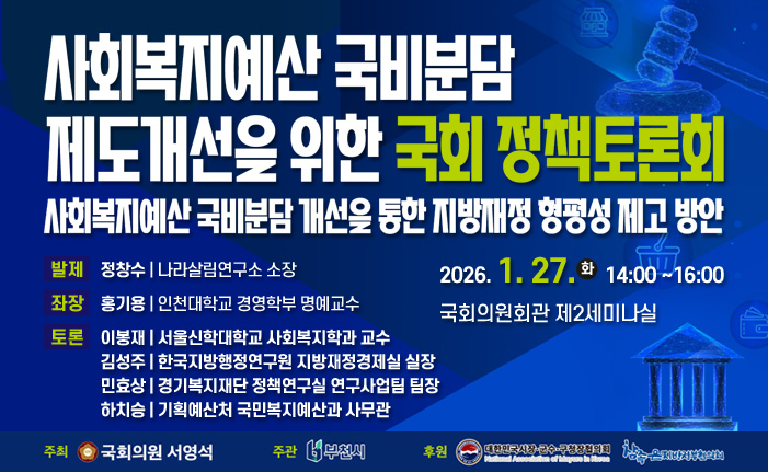 사회복지예산 국비분담 제도개선을 위한 국회 정책토론회 사회복지예산 국비분담 개선을 통한 지방재정 형평성 제고 방안 2026. 1. 27. 14:00 ~16:00 국회의원회관 제2세미나실 발제 정창수 나라살림연구소 소장 좌장 홍기용 인천대학교 경영학부 명예교수 토론 이봉재 서울신학대학교 사회복지학과 교수 김성주 한국지방행정연구원 지방재정경제실 실장 민효상 경기복지재단 정책연구실 연구사업팀 팀장 하치승 기획예산처 국민복지예산과 사무관