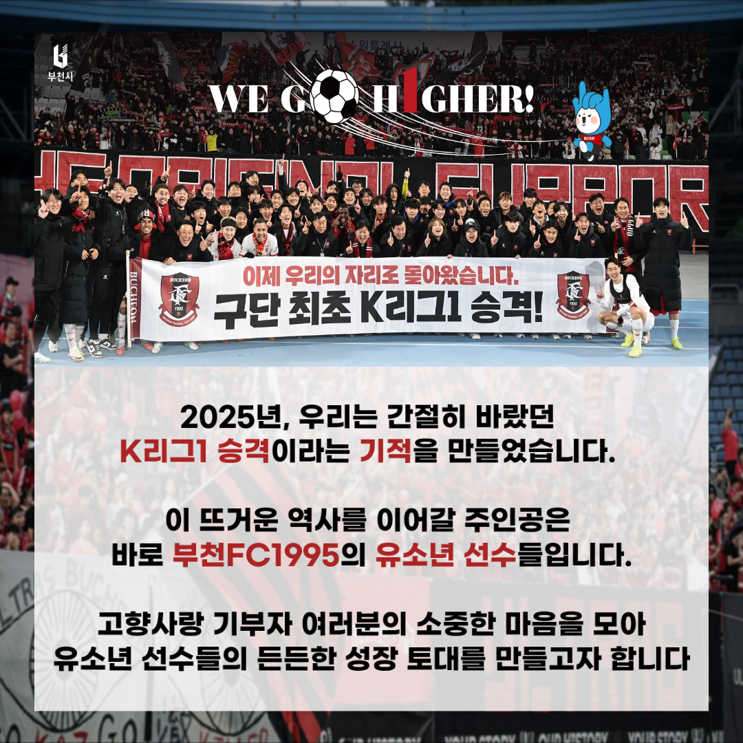 부천시 WE GO HIGHER! 이제 우리의 자리로 돌아왔습니다. 구단 최초 K리그1 승격! 2025년, 우리는 간절히 바랐던 K리그1 승격이라는 기적을 만들었습니다. 이 뜨거운 역사를 이어갈 주인공은 바로 부천FC1995의 유소년 선수들입니다. 고향사랑 기부자 여러분의 소중한 마음을 모아 유소년 선수들의 든든한 성장 토대를 만들고자 합니다