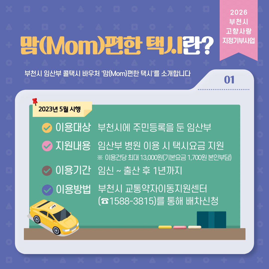 2026 부천시 고향사랑 지정기부사업 맘(Mom)편한 택시란? 부천시 임산부 콜택시 바우처 '맘(Mom)편한 택시'를 소개합니다 01 2023년 5월 시행 이용대상 부천시에 주민등록을 둔 임산부 지원내용 임산부 병원 이용 시 택시요금 지원 ※이용건당 최대 13,000원(기본요금 1,700원 본인부담) 이용기간 임신~ 출산 후 1년까지이용방법 부천시 교통약자이동지원센터 (1588-3815)를 통해 배차신청
