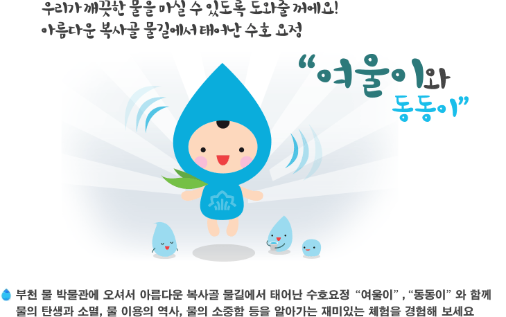 우리가 깨끗한 물을 마실 수 있도록 도와줄꺼에요! 아름다운 복사골 물길에서 태어난 수호 요정 여울이와 동동이 - 부천 물 박물관에 오셔서 아름다운 복사골 물길에서 수호요정 여울이, 동동이 와 함께 물의 탄생과 소멸, 물 이용의 역사, 물의 소중함 등을 알아가는 재미있는 체험을 경험해 보세요.